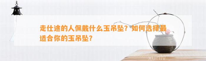 走仕途的人佩戴什么玉吊坠？怎样选择最适合你的玉吊坠？