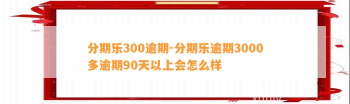 分期乐300逾期-分期乐逾期3000多逾期90天以上会怎么样