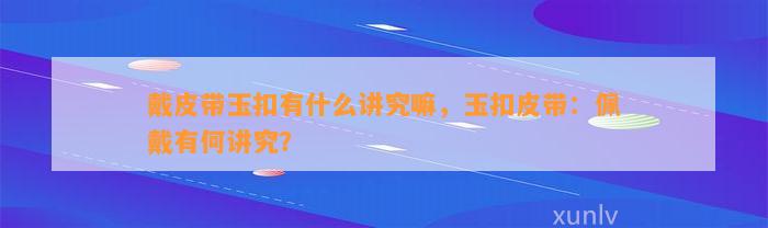 戴皮带玉扣有什么讲究嘛，玉扣皮带：佩戴有何讲究？