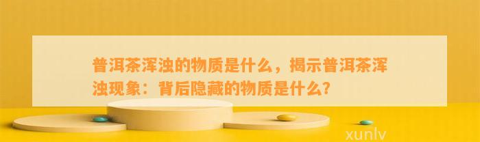 普洱茶浑浊的物质是什么，揭示普洱茶浑浊现象：背后隐藏的物质是什么？