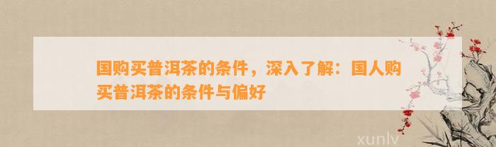 国购买普洱茶的条件，深入熟悉：国人购买普洱茶的条件与偏好