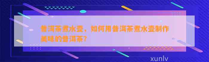 普洱茶煮水壶，如何用普洱茶煮水壶制作美味的普洱茶？