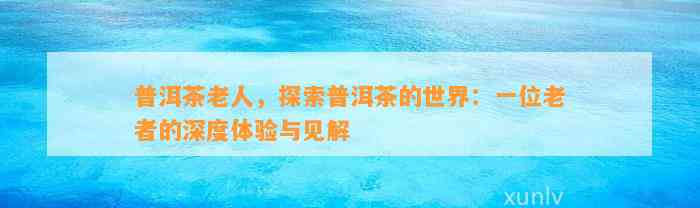 普洱茶老人，探索普洱茶的世界：一位老者的深度体验与见解