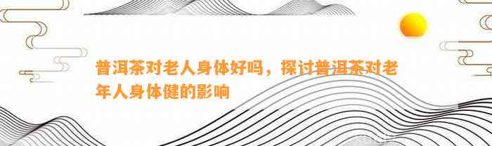 普洱茶对老人身体好吗，探讨普洱茶对老年人身体健的影响