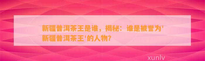 新疆普洱茶王是谁，揭秘：谁是被誉为'新疆普洱茶王'的人物？