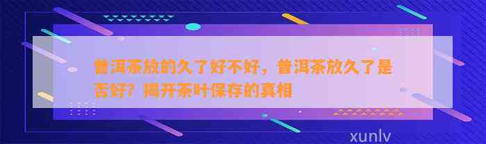 普洱茶放的久了好不好，普洱茶放久了是不是好？揭开茶叶保存的真相