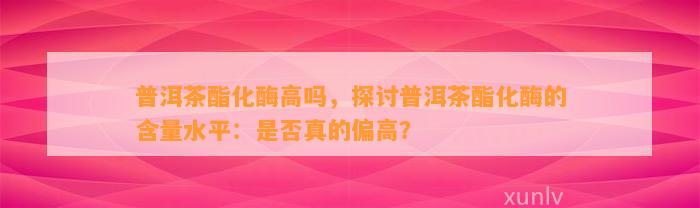 普洱茶酯化酶高吗，探讨普洱茶酯化酶的含量水平：是不是真的偏高？