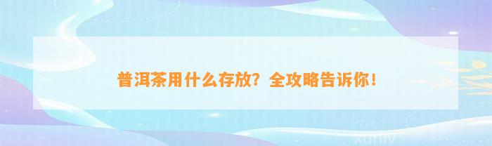 普洱茶用什么存放？全攻略告诉你！