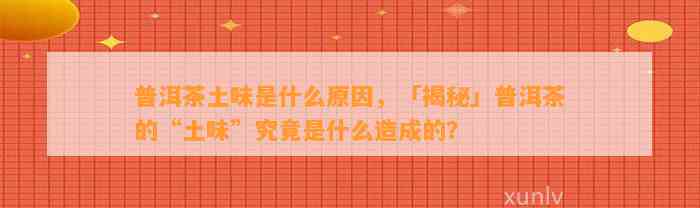 普洱茶土味是什么起因，「揭秘」普洱茶的“土味”究竟是什么造成的？