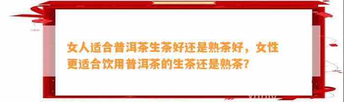 女人适合普洱茶生茶好还是熟茶好，女性更适合饮用普洱茶的生茶还是熟茶？