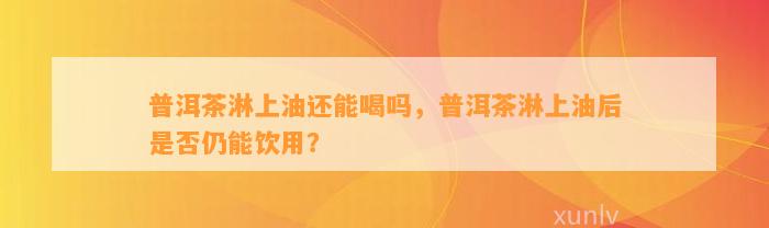 普洱茶淋上油还能喝吗，普洱茶淋上油后是不是仍能饮用？