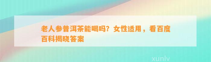 老人参普洱茶能喝吗？女性适用，看百度百科揭晓答案