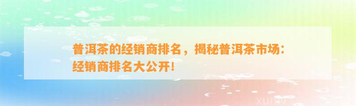 普洱茶的经销商排名，揭秘普洱茶市场：经销商排名大公开！