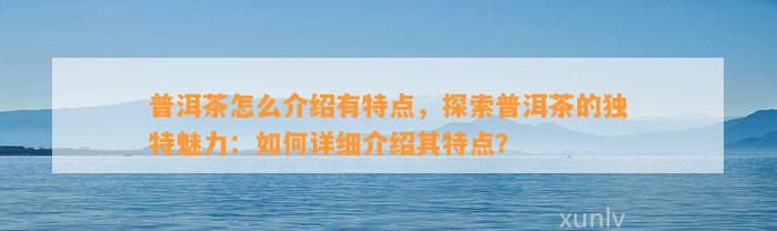 普洱茶怎么介绍有特点，探索普洱茶的特别魅力：怎样详细介绍其特点？