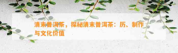 清末普洱茶，探秘清末普洱茶：历、制作与文化价值