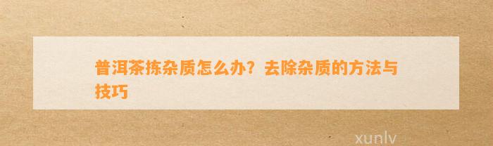 普洱茶拣杂质怎么办？去除杂质的方法与技巧