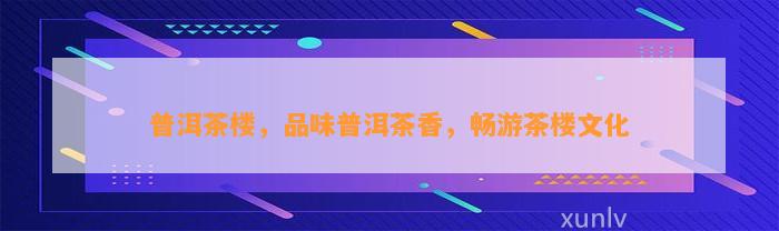 普洱茶楼，品味普洱茶香，畅游茶楼文化