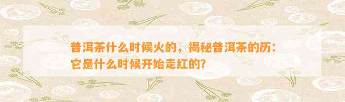 普洱茶什么时候火的，揭秘普洱茶的历：它是什么时候开始走红的？