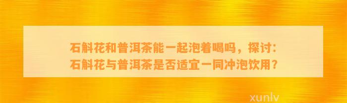 石斛花和普洱茶能一起泡着喝吗，探讨：石斛花与普洱茶是否适宜一同冲泡饮用？