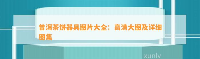 普洱茶饼器具图片大全：高清大图及详细图集