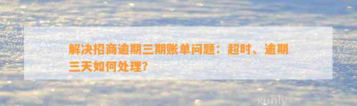 解决招商逾期三期账单问题：超时、逾期三天如何处理？