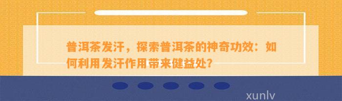 普洱茶发汗，探索普洱茶的神奇功效：如何利用发汗作用带来健益处？