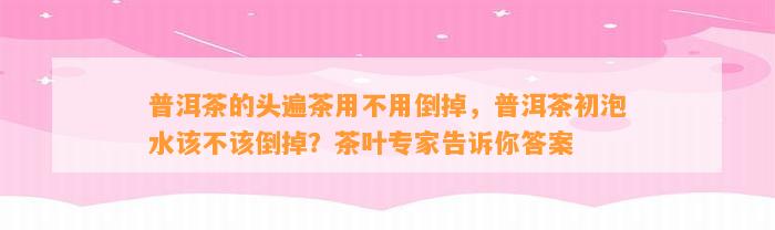 普洱茶的头遍茶用不用倒掉，普洱茶初泡水该不该倒掉？茶叶专家告诉你答案
