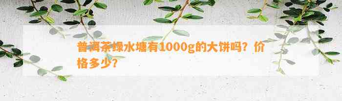 普洱茶绿水塘有1000g的大饼吗？价格多少？