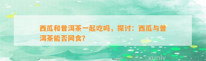 西瓜和普洱茶一起吃吗，探讨：西瓜与普洱茶能否同食？