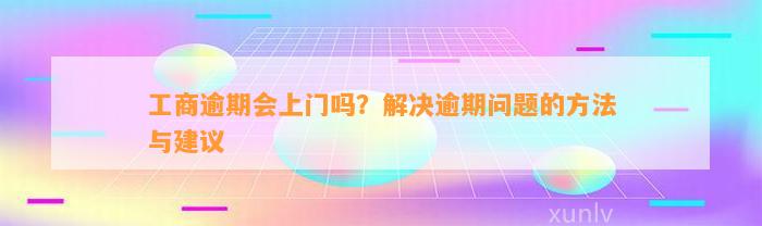 工商逾期会上门吗？解决逾期问题的方法与建议