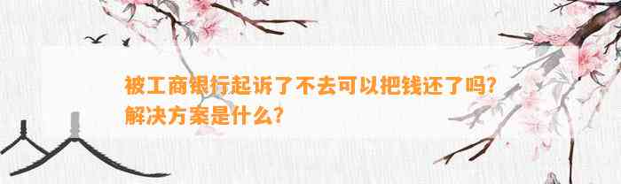 被工商银行起诉了不去可以把钱还了吗？解决方案是什么？