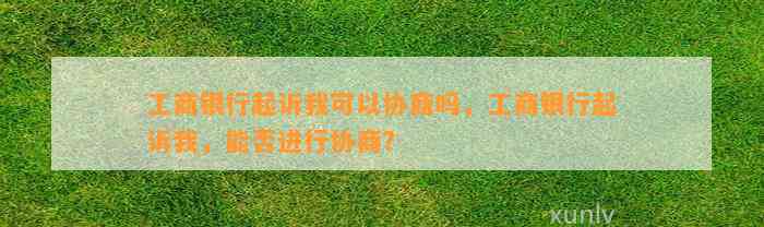 工商银行起诉我可以协商吗，工商银行起诉我，能否进行协商？