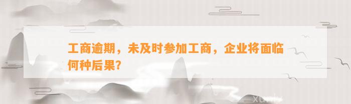 工商逾期，未及时参加工商，企业将面临何种后果？