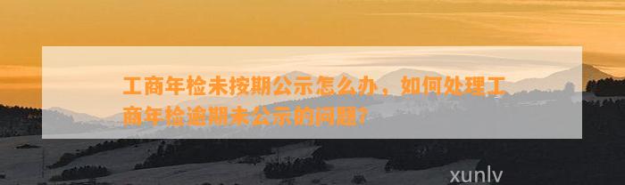 工商年检未按期公示怎么办，如何处理工商年检逾期未公示的问题？