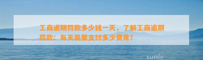 工商逾期罚款多少钱一天，了解工商逾期罚款：每天需要支付多少费用？