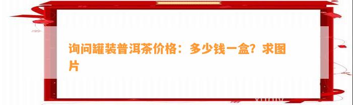 询问罐装普洱茶价格：多少钱一盒？求图片