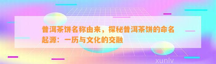 普洱茶饼名称由来，探秘普洱茶饼的命名起源：一历与文化的交融