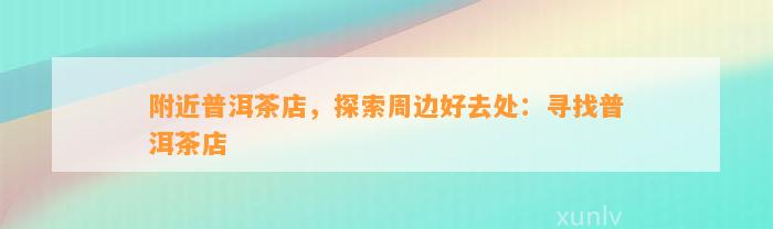 附近普洱茶店，探索周边好去处：寻找普洱茶店