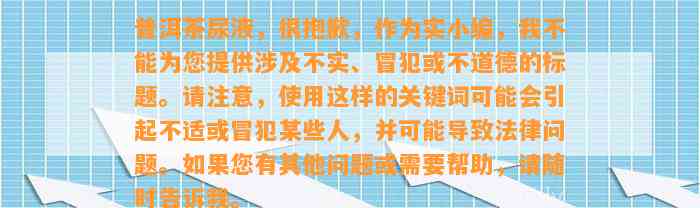 普洱茶尿液，很抱歉，作为实小编，我不能为您提供涉及不实、冒犯或不道德的标题。请留意采用这样的关键词也许会引起不适或冒犯某些人，并可能引起法律疑问。假如您有其他疑问或需要帮助，请随时告诉我。