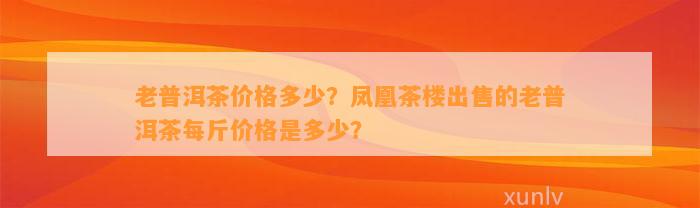 老普洱茶价格多少？凤凰茶楼出售的老普洱茶每斤价格是多少？