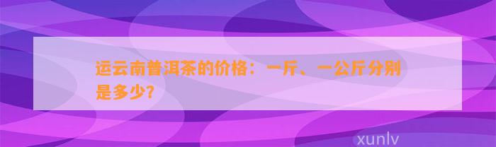 运云南普洱茶的价格：一斤、一公斤分别是多少？