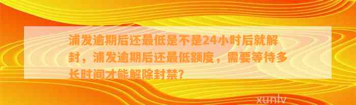 浦发逾期后还最低是不是24小时后就解封，浦发逾期后还最低额度，需要等待多长时间才能解除封禁？