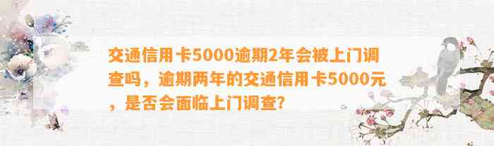 交通信用卡5000逾期2年会被上门调查吗，逾期两年的交通信用卡5000元，是否会面临上门调查？