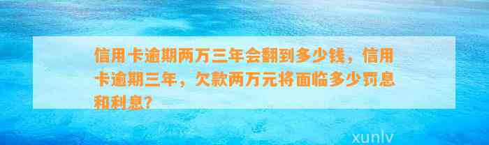 信用卡逾期两万三年会翻到多少钱，信用卡逾期三年，欠款两万元将面临多少罚息和利息？