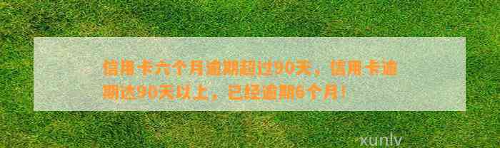 信用卡六个月逾期超过90天，信用卡逾期达90天以上，已经逾期6个月！