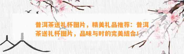 普洱茶送礼杯图片，精美礼品推荐：普洱茶送礼杯图片，品味与时的完美结合！