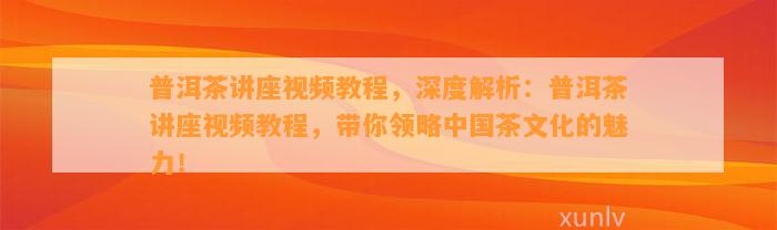 普洱茶讲座视频教程，深度解析：普洱茶讲座视频教程，带你领略中国茶文化的魅力！