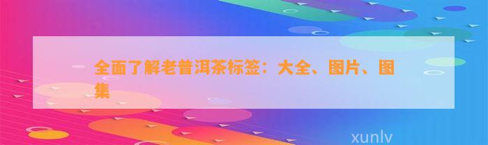 全面熟悉老普洱茶标签：大全、图片、图集