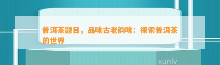 普洱茶题目，品味古老韵味：探索普洱茶的世界