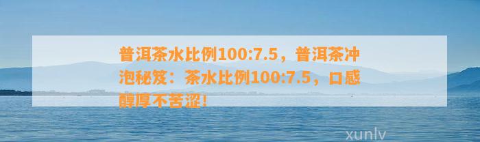 普洱茶水比例100:7.5，普洱茶冲泡秘笈：茶水比例100:7.5，口感醇厚不苦涩！